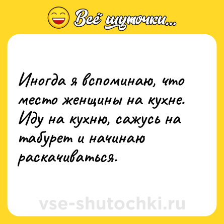 Шутка: Иногда я вспоминаю, что место женщины на кухне. Иду на кухню, сажусь на табурет и начинаю раскачиваться.
