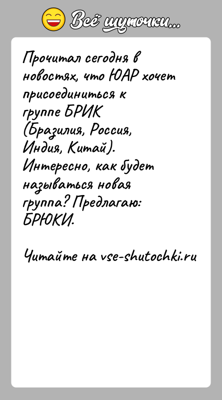 История: Прочитал сегодня в новостях, что ЮАР хочет присоединиться к группе БРИК(Бразилия, Россия, Индия, Китай). Интересно, как будет называться новаягруппа? Предлагаю: