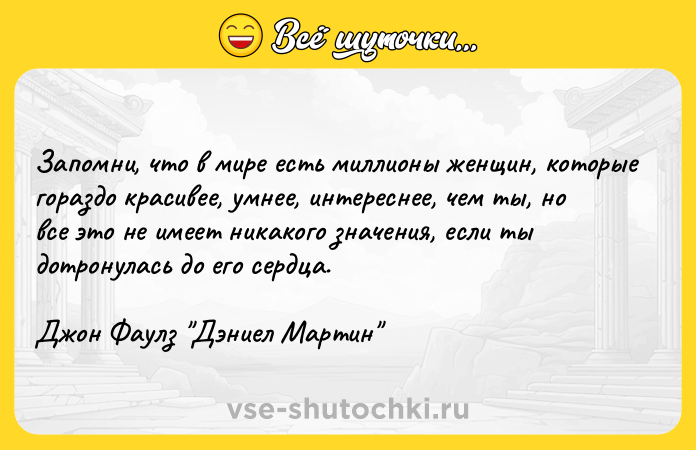 Цитата: Запомни, что в мире есть миллионы женщин, которые гораздо красивее, умнее, интереснее, чем ты, но все это не имеет никакого значения, если ты дотронулась до его сердца. Джон Фаулз Дэниел Мартин