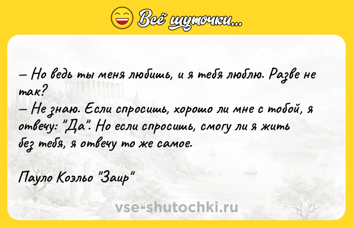 Цитата: Но ведь ты меня любишь, и я тебя люблю. Разве не так? Не знаю. Если спросишь, хорошо ли мне с тобой, я отвечу: Да . Но если спросишь, смогу ли я жить без тебя, я отвечу то же самое.Пауло Коэльо Заир