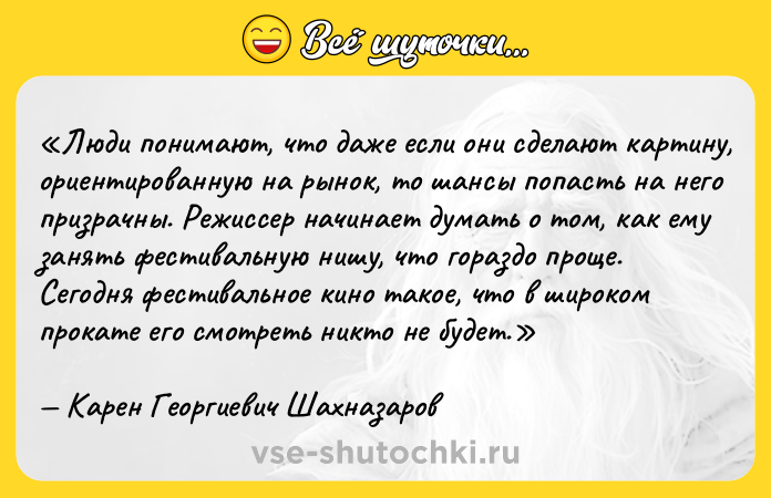 Цитата: Люди понимают, что даже если они сделают картину, ориентированную на рынок, то шансы попасть на него призрачны. Режиссер начинает думать о том, как ему занять фестивальную нишу, что гораздо проще. Сегодня фестивальное кино такое, что в широком прокате его смотреть никто не будет.Карен Георгиевич Шахназаров