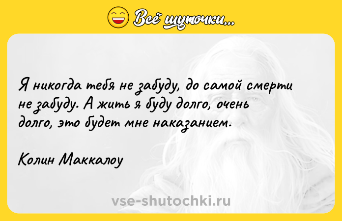 Цитата: Я никогда тебя не забуду, до самой смерти не забуду. А жить я буду долго, очень долго, это будет мне наказанием.Колин Маккалоу