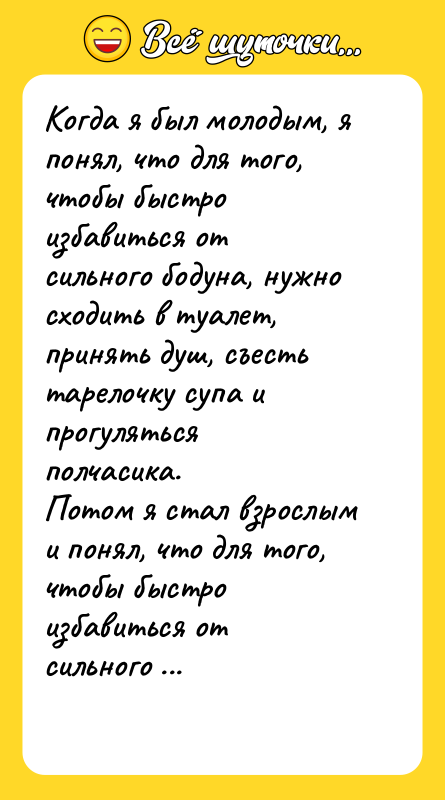 Шутка: Когда я был молодым, я понял, что для того, чтобы быстро избавиться от сильного бодуна, нужно сходить в туалет, принять душ, съесть тарелочку супа и прогуляться полчасика.Потом я стал взрослым и понял, что для того, чтобы быстро избавиться от сильного бодуна, нужно быть молодым.