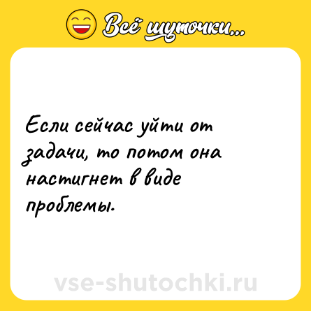 Шутка: Если сейчас уйти от задачи, то потом она настигнет в виде проблемы.