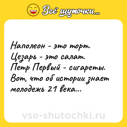 Шутка: Наполеон - это торт.<br>Цезарь - это салат.<br>Петр Первый - сигареты.<br>Вот, что об истории знает молодежь 21 века...