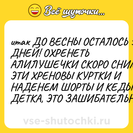 Шутка: итак ДО ВЕСНЫ ОСТАЛОСЬ 5 ДНЕЙ! ОХРЕНЕТЬ АЛИЛУШЕЧКИ СКОРО СНИМЕМ ЭТИ ХРЕНОВЫ КУРТКИ И НАДЕНЕМ ШОРТЫ И КЕДЫ. ДА, ДЕТКА, ЭТО ЗАШИБАТЕЛЬНО