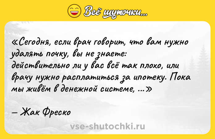 Цитата: Сегодня, если врач говорит, что вам нужно удалять почку, вы не знаете: действительно ли у вас всё так плохо, или врачу нужно расплатиться за ипотеку. Пока мы живём в денежной системе, общество будет всё более фашистским.Жак Фреско