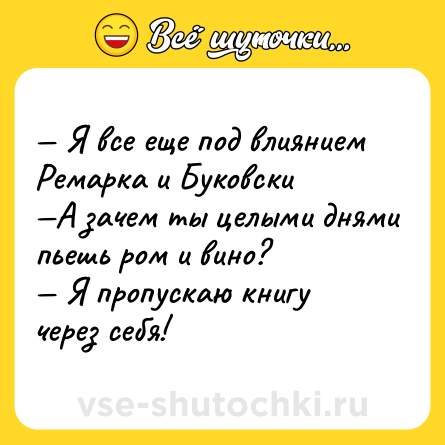 Шутка: — Я все еще под влиянием Ремарка и Буковски <br>—А зачем ты целыми днями пьешь ром и вино? <br>— Я пропускаю книгу через себя!