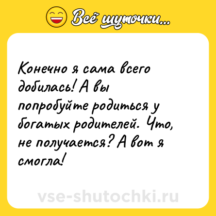 Шутка: Конечно я сама всего добилась! А вы попробуйте родиться у богатых родителей. Что, не получается? А вот я смогла!