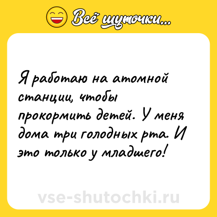 Шутка: Я работаю на атомной станции, чтобы прокормить детей. У меня дома три голодных рта. И это только у младшего!