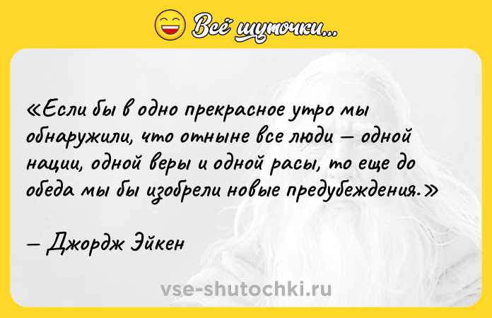 Цитата: Если бы в одно прекрасное утро мы обнаружили, что отныне все люди одной нации, одной веры и одной расы, то еще до обеда мы бы изобрели новые предубеждения.Джордж Эйкен