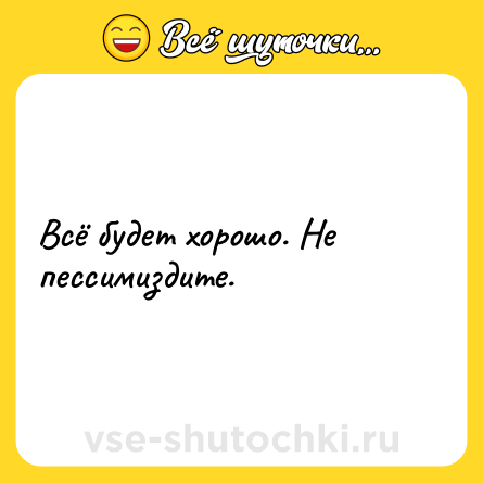 Шутка: Всё будет хорошо. Не пессимиздите.