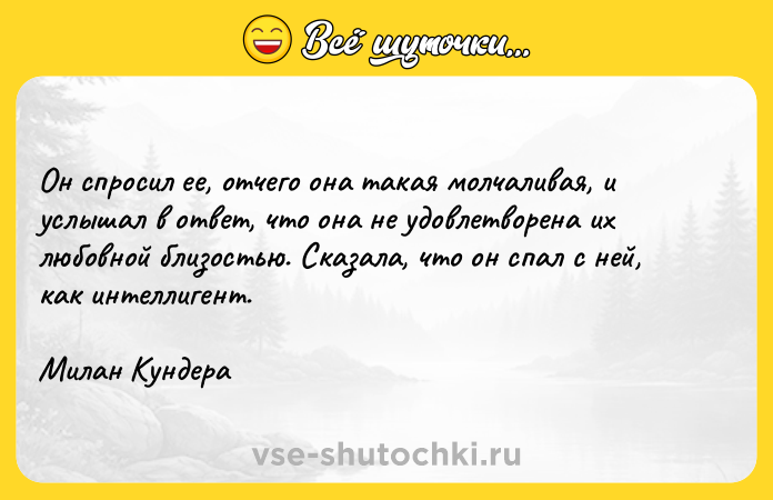 Цитата: Он спросил ее, отчего она такая молчаливая, и услышал в ответ, что она не удовлетворена их любовной близостью. Сказала, что он спал с ней, как интеллигент.Милан Кундера