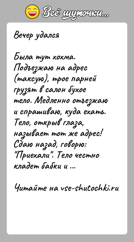 История: Вечер удалсяБыла тут хохма. Подъезжаю на адрес (таксую), трое парней грузят в салон бухое тело. Медленно отъезжаю и спрашиваю, куда