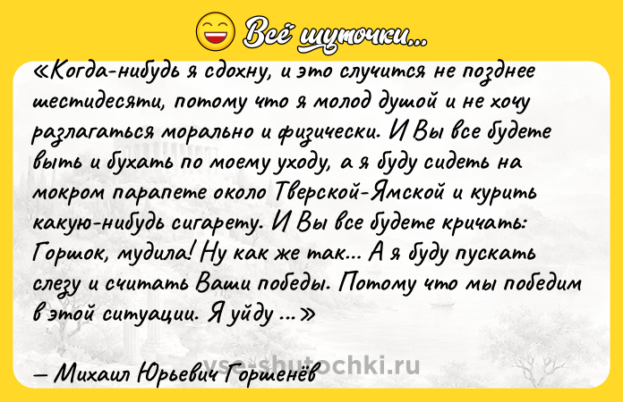 Цитата: Когда-нибудь я сдохну, и это случится не позднее шестидесяти, потому что я молод душой и не хочу разлагаться морально и физически. И Вы все будете выть и бухать по моему уходу, а я буду сидеть на мокром парапете около Тверской-Ямской и курить какую-нибудь сигарету. И Вы все будете кричать: Горшок, мудила! Ну как же так А я буду пускать слезу и считать Ваши победы. Потому что мы победим в этой ситуации. Я уйду в тот момент, когда не успею Вам надоесть. А Вы будете помнить меня добрым словом за то, что я не надоел и не стал мудаком, зарабатывающим на Вас деньги. Ну, это я про тех позеров с эстрады. Воюющих за морду лица с пластикой, лишь бы проторчать побольше на сцене за мешок зелёных. Я всё делал для Вас. И Вы со мной всегда. Мы ж одна большая семья, и это логично и естественно, что Вы будете ныть по мне. Да не надо, ребят. Мы же ещё увидимся. Только живите. А я подожду Михаил Юрьевич Горшенёв