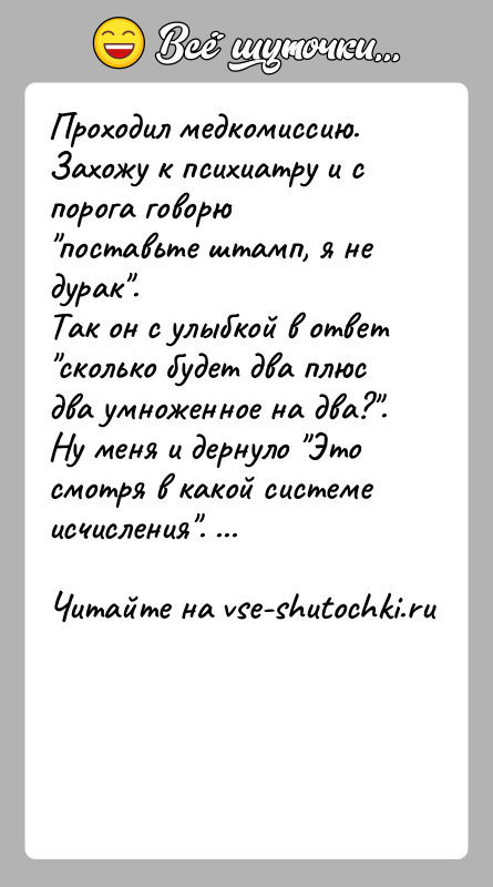 История: Проходил медкомиссию. Захожу к психиатру и с порога говорю поставьте штамп, я не дурак .Так он с улыбкой в ответ сколько