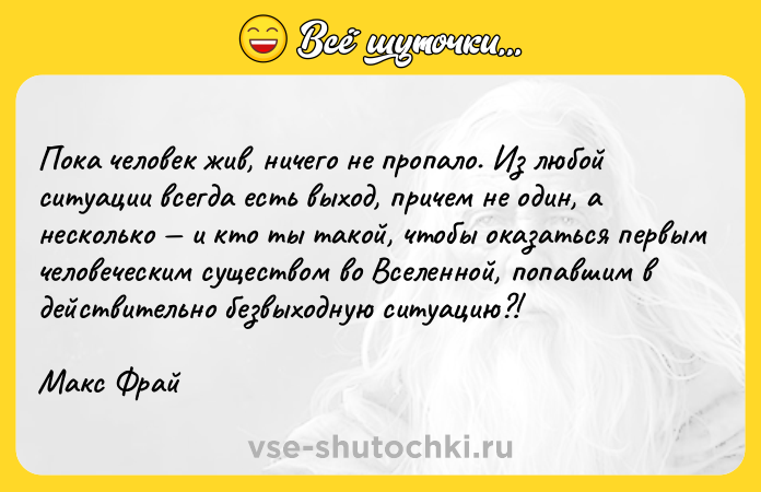 Цитата: Пока человек жив, ничего не пропало. Из любой ситуации всегда есть выход, причем не один, а несколько и кто ты такой, чтобы оказаться первым человеческим существом во Вселенной, попавшим в действительно безвыходную ситуацию?!Макс Фрай