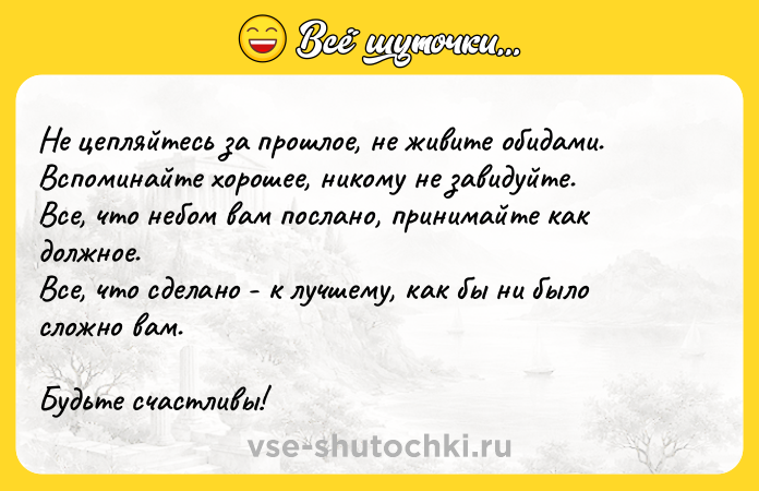 Цитата: Не цепляйтесь за прошлое, не живите обидами. Вспоминайте хорошее, никому не завидуйте. Все, что небом вам послано, принимайте как должное. Все, что сделано - к лучшему, как бы ни было сложно вам.Будьте счастливы!