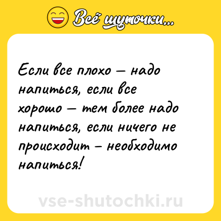 Шутка: Если все плохо — надо напиться, если все хорошо — тем более надо напиться, если ничего не происходит – необходимо напиться!