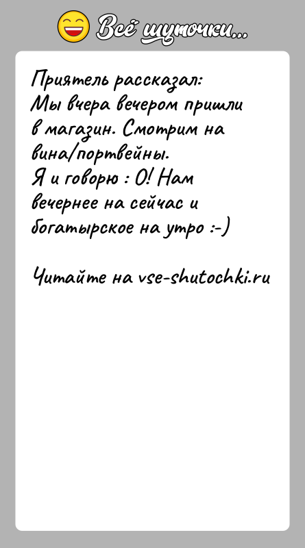 История: Приятель рассказал:Мы вчера вечером пришли в магазин. Смотрим на вина портвейны.Я и говорю : О! Нам вечернее на сейчас и богатырское