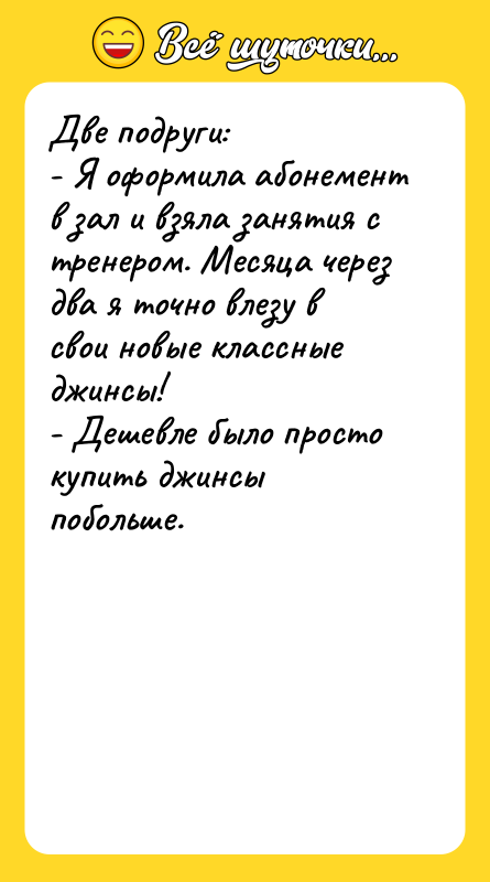 Шутка: Две подруги:- Я оформила абонемент в зал и взяла занятия с тренером. Месяца через два я точно влезу в свои новые классные джинсы!- Дешевле было просто купить джинсы побольше.