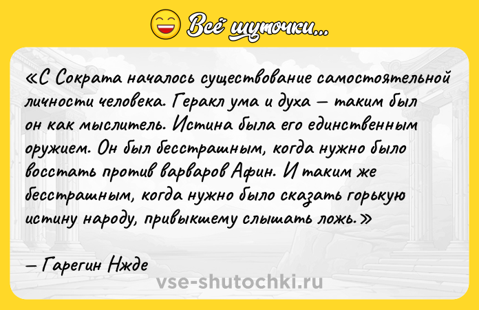 Цитата: С Сократа началось существование самостоятельной личности человека. Геракл ума и духа таким был он как мыслитель. Истина была его единственным оружием. Он был бесстрашным, когда нужно было восстать против варваров Афин. И таким же бесстрашным, когда нужно было сказать горькую истину народу, привыкшему слышать ложь.Гарегин Нжде