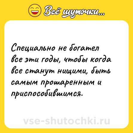 Шутка: Специально не богател все эти годы, чтобы когда все станут нищими, быть самым прошаренным и приспособившимся.