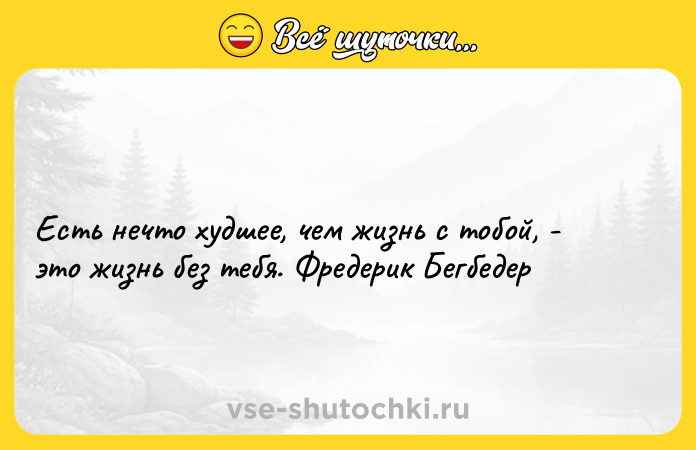 Цитата: Есть нечто худшее, чем жизнь с тобой, - это жизнь без тебя. Фредерик Бегбедер