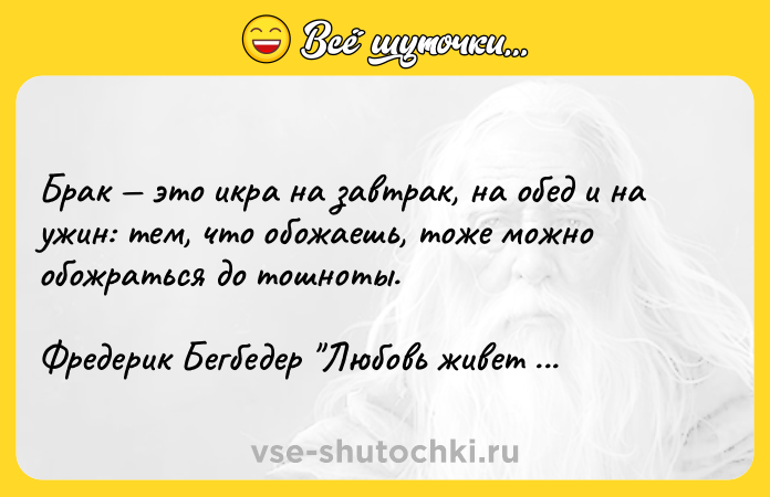 Цитата: Брак это икра на завтрак, на обед и на ужин: тем, что обожаешь, тоже можно обожраться до тошноты.Фредерик Бегбедер Любовь живет три год