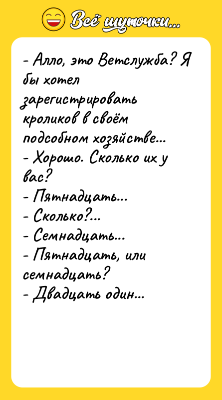 Шутка: - Алло, это Ветслужба? Я бы хотел зарегистрировать кроликов в своём подсобном хозяйстве...- Хорошо. Сколько их у вас?- Пятнадцать...- Сколько?...- Семнадцать...- Пятнадцать, или семнадцать?- Двадцать один...