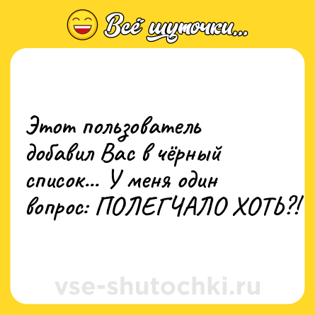 Шутка: Этот пользователь добавил Вас в чёрный список... У меня один вопрос: ПОЛЕГЧАЛО ХОТЬ?!
