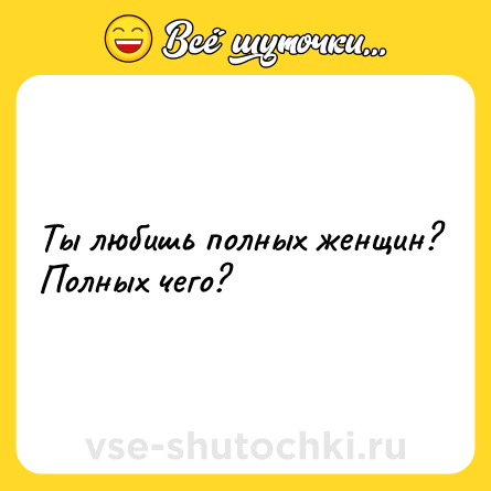 Шутка: Ты любишь полных женщин? Полных чего?
