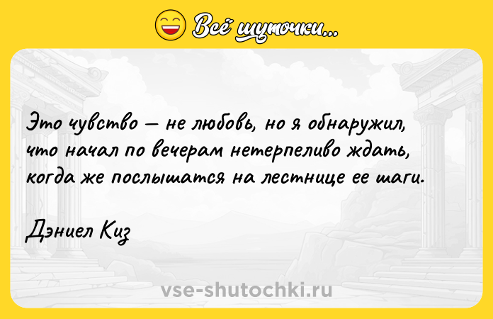 Цитата: Это чувство не любовь, но я обнаружил, что начал по вечерам нетерпеливо ждать, когда же послышатся на лестнице ее шаги.Дэниел Киз