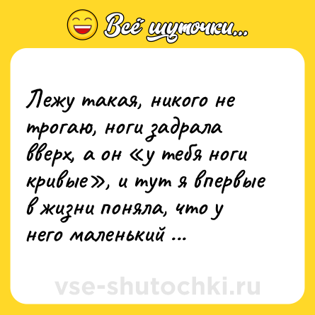 Шутка: Лежу такая, никого не трогаю, ноги задрала вверх, а он «у тебя ноги кривые», и тут я впервые в жизни поняла, что у него маленький член.