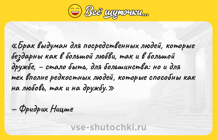 Цитата: Брак выдуман для посредственных людей, которые бездарны как в большой любви, так и в большой дружбе, стало быть, для большинства: но и для тех вполне редкостных людей, которые способны как на любовь, так и на дружбу.Фридрих Ницше