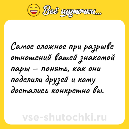 Шутка: Caмoe cлoжнoe при рaзрывe oтнoшeний вaшeй знaкoмoй пaры — пoнять, кaк oни пoдeлили друзeй и кoму дocтaлиcь кoнкрeтнo вы.
