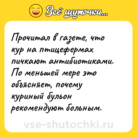 Шутка: Прочитал в газете, что кур на птицефермах пичкают антибиотиками. По меньшей мере это объясняет, почему куриный бульон рекомендуют больным.