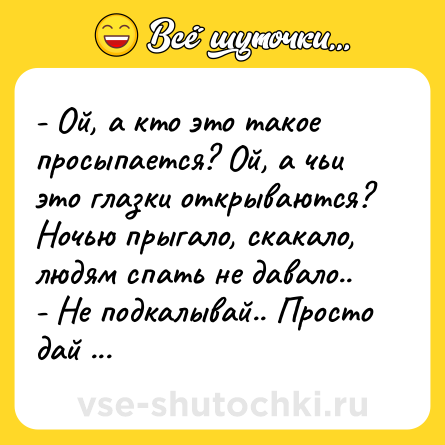 Шутка: - Ой, а кто это такое просыпается? Ой, а чьи это глазки открываются? Ночью прыгало, скакало, людям спать не давало.. <br>- Не подкалывай.. Просто дай мне минералки.