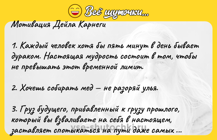 Цитата: Мотивация Дейла Карнеги1. Каждый человек хотя бы пять минут в день бывает дураком. Настоящая мудрость состоит в том, чтобы не превышать этот временной лимит.2. Хочешь собирать мед не разоряй улья.3. Груз будущего, прибавленный к грузу прошлого, который вы взваливаете на себя в настоящем, заставляет спотыкаться на пути даже самых сильных.4. Улыбка ничего не стоит, но дорого ценитс