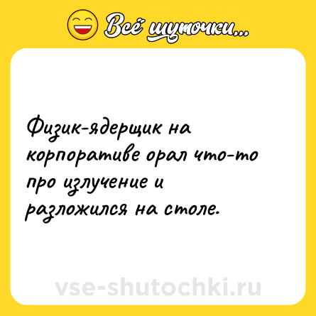 Шутка: Физик-ядерщик на корпоративе орал что-то про излучение и разложился на столе.