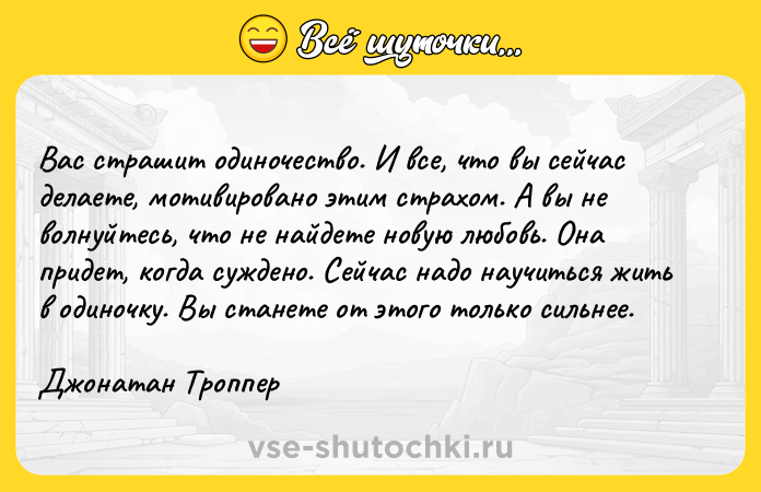 Цитата: Вас страшит одиночество. И все, что вы сейчас делаете, мотивировано этим страхом. А вы не волнуйтесь, что не найдете новую любовь. Она придет, когда суждено. Сейчас надо научиться жить в одиночку. Вы станете от этого только сильнее.Джонатан Троппер