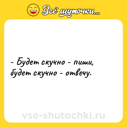 Шутка: - Будет скучно - пиши, будет скучно - отвечу.