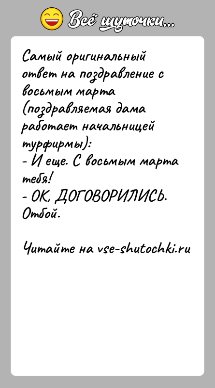 История: Самый оригинальный ответ на поздравление с восьмым марта(поздравляемая дама работает начальницей турфирмы):- И еще. С восьмым марта тебя!- ОК, ДОГОВОРИЛИСЬ.Отбой.