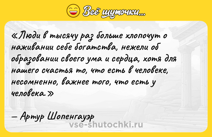 Цитата: Люди в тысячу раз больше хлопочут о наживании себе богатства, нежели об образовании своего ума и сердца, хотя для нашего счастья то, что есть в человеке, несомненно, важнее того, что есть у человека.Артур Шопенгауэр