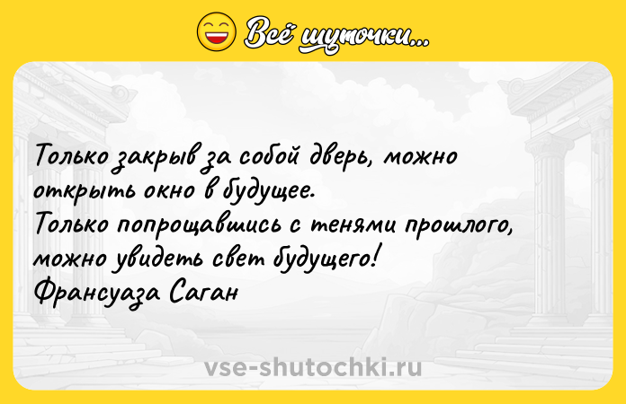 Цитата: Только закрыв за собой дверь, можно открыть окно в будущее. Только попрощавшись с тенями прошлого, можно увидеть свет будущего! Франсуаза Саган
