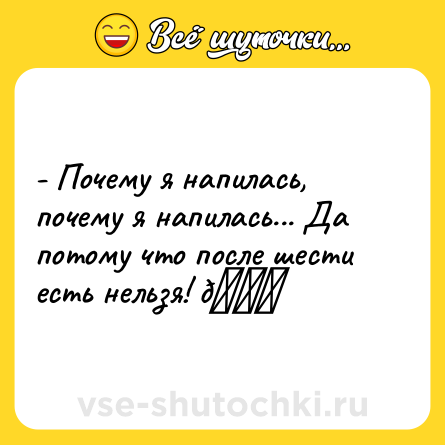 Шутка: - Почему я напилась, почему я напилась... Да потому что после шести есть нельзя! 😜