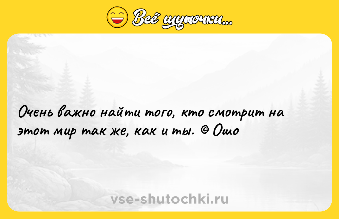 Цитата: Очень важно найти того, кто смотрит на этот мир так же, как и ты. Ошо