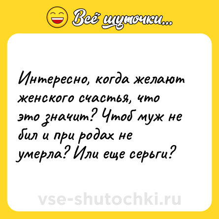 Шутка: Интересно, когда желают женского счастья, что это значит? Чтоб муж не бил и при родах не умерла? Или еще серьги?