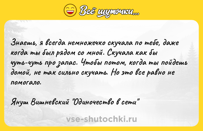 Цитата: Знаешь, я всегда немножечко скучала по тебе, даже когда ты был рядом со мной. Скучала как бы чуть-чуть про запас. Чтобы потом, когда ты пойдешь домой, не так сильно скучать. Но это все равно не помогало.Януш Вишневский Одиночество в сети