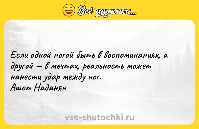 Цитата: Если одной ногой быть в воспоминаниях, а другой в мечтах, реальность может нанести удар между ног. Ашот Наданян